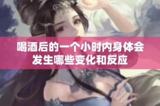 喝酒后的一个小时内身体会发生哪些变化和反应