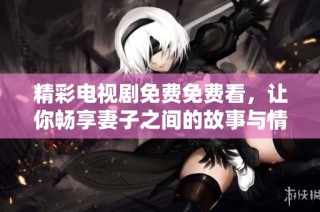 精彩电视剧免费免费看，让你畅享妻子之间的故事与情感纠葛