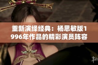 重新演绎经典：杨思敏版1996年作品的精彩演员阵容揭秘