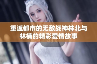 重返都市的无敌战神林北与林楠的精彩爱情故事