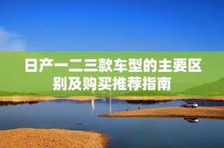 日产一二三款车型的主要区别及购买推荐指南