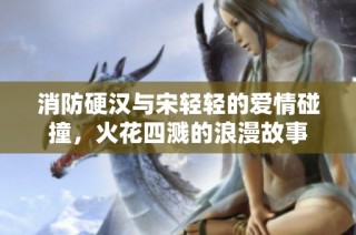 消防硬汉与宋轻轻的爱情碰撞，火花四溅的浪漫故事