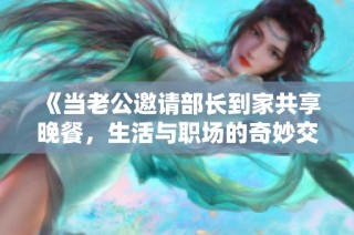 《当老公邀请部长到家共享晚餐，生活与职场的奇妙交汇》