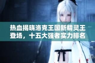 热血揭晓洛克王国新精灵王登场，十五大强者实力排名解析
