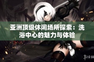 亚洲顶级休闲场所探索：洗浴中心的魅力与体验