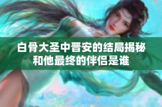 白骨大圣中晋安的结局揭秘和他最终的伴侣是谁