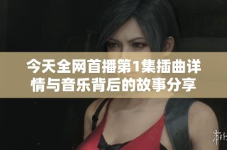 今天全网首播第1集插曲详情与音乐背后的故事分享