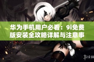 华为手机用户必看：9i免费版安装全攻略详解与注意事项