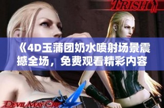 《4D玉蒲团奶水喷射场景震撼全场，免费观看精彩内容》