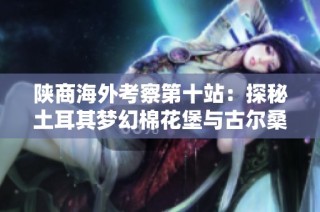 陕商海外考察第十站：探秘土耳其梦幻棉花堡与古尔桑的精彩之旅