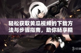 轻松获取黄瓜视频的下载方法与步骤指南，助你畅享精彩内容