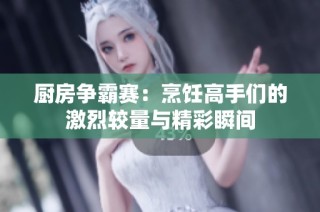 厨房争霸赛：烹饪高手们的激烈较量与精彩瞬间