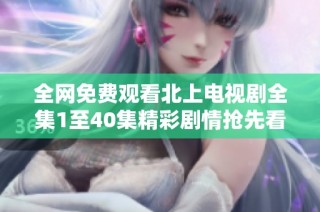 全网免费观看北上电视剧全集1至40集精彩剧情抢先看
