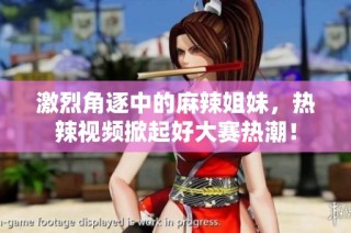 激烈角逐中的麻辣姐妹，热辣视频掀起好大赛热潮！