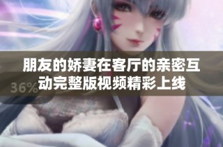朋友的娇妻在客厅的亲密互动完整版视频精彩上线
