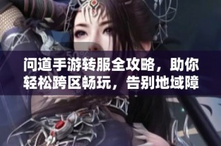 问道手游转服全攻略，助你轻松跨区畅玩，告别地域障碍