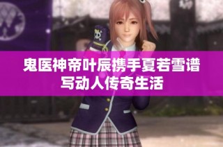 鬼医神帝叶辰携手夏若雪谱写动人传奇生活