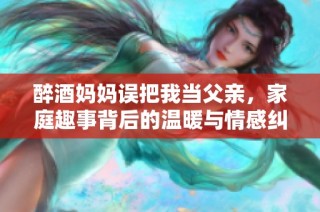 醉酒妈妈误把我当父亲，家庭趣事背后的温暖与情感纠葛