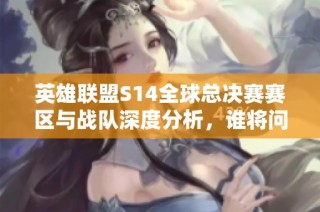 英雄联盟S14全球总决赛赛区与战队深度分析，谁将问鼎冠军宝座？