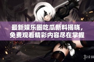最新娱乐圈吃瓜新料揭晓，免费观看精彩内容尽在掌握中
