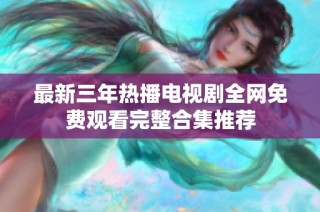 最新三年热播电视剧全网免费观看完整合集推荐