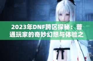 2023年DNF跨区探秘：普通玩家的奇妙幻想与体验之旅