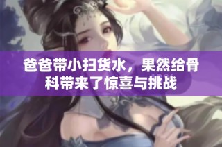 爸爸带小扫货水，果然给骨科带来了惊喜与挑战