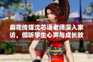 麻花传媒沈芯语老师深入家访，倾听学生心声与成长故事