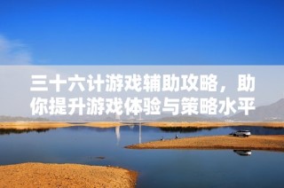 三十六计游戏辅助攻略，助你提升游戏体验与策略水平