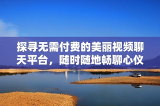 探寻无需付费的美丽视频聊天平台，随时随地畅聊心仪美女
