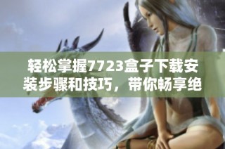轻松掌握7723盒子下载安装步骤和技巧，带你畅享绝佳体验