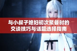 与小叔子媳妇初次聚餐时的交谈技巧与话题选择指南