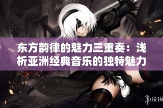 东方韵律的魅力三重奏：浅析亚洲经典音乐的独特魅力