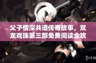 父子情深共谱传奇故事，双龙戏珠第三部免费阅读全攻略