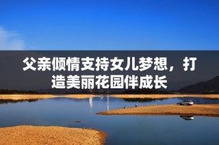 父亲倾情支持女儿梦想，打造美丽花园伴成长