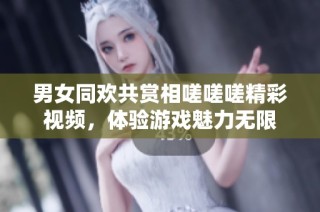 男女同欢共赏相嗟嗟嗟精彩视频，体验游戏魅力无限