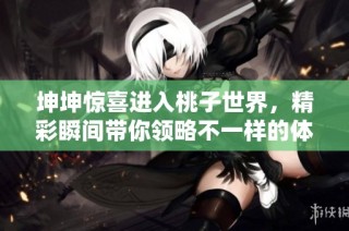 坤坤惊喜进入桃子世界，精彩瞬间带你领略不一样的体验