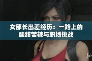 女部长出差经历：一路上的酸甜苦辣与职场挑战