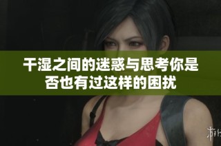 干湿之间的迷惑与思考你是否也有过这样的困扰