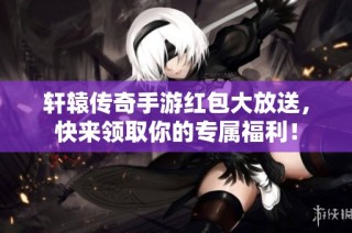 轩辕传奇手游红包大放送，快来领取你的专属福利！