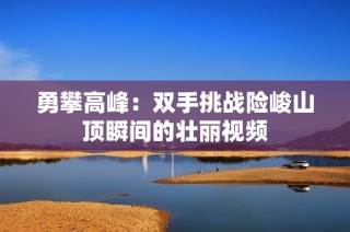 勇攀高峰：双手挑战险峻山顶瞬间的壮丽视频