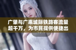 广肇与广惠城际铁路客流量超千万，为市民提供便捷出行新选择
