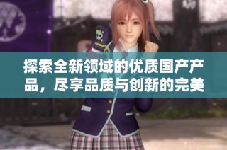 探索全新领域的优质国产产品，尽享品质与创新的完美结合