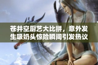 苍井空厨艺大比拼，意外发生吸奶头惊险瞬间引发热议