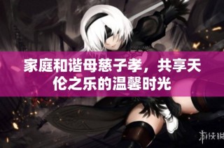 家庭和谐母慈子孝，共享天伦之乐的温馨时光