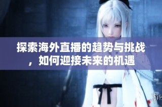 探索海外直播的趋势与挑战，如何迎接未来的机遇