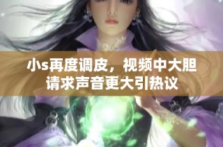 小s再度调皮，视频中大胆请求声音更大引热议