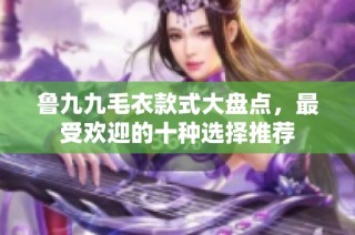 鲁九九毛衣款式大盘点，最受欢迎的十种选择推荐