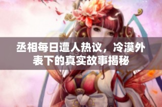 丞相每日遭人热议，冷漠外表下的真实故事揭秘