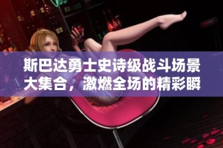 斯巴达勇士史诗级战斗场景大集合，激燃全场的精彩瞬间